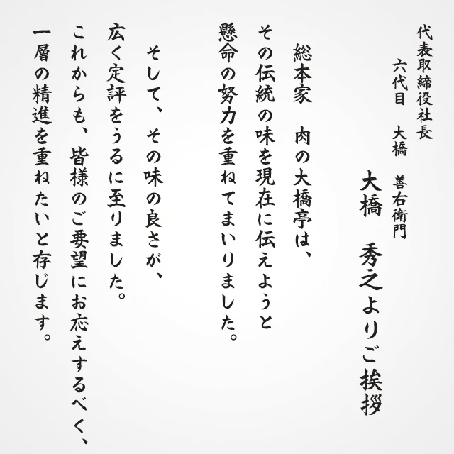 代表取締役社長六代目　大橋　善右衛門　大橋秀之よりご挨拶
総本家　肉の大橋亭は、その伝統の味を現在に伝えようと懸命の努力を重ねてまいりました。
そしてその味の良さが広く定評をうるに至りました。
これからも皆様のご要望にお応えするべく、一層の精進を重ねたいと存じます。